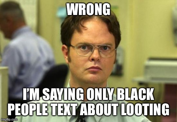 Dwight Schrute Meme | WRONG I’M SAYING ONLY BLACK PEOPLE TEXT ABOUT LOOTING | image tagged in memes,dwight schrute | made w/ Imgflip meme maker