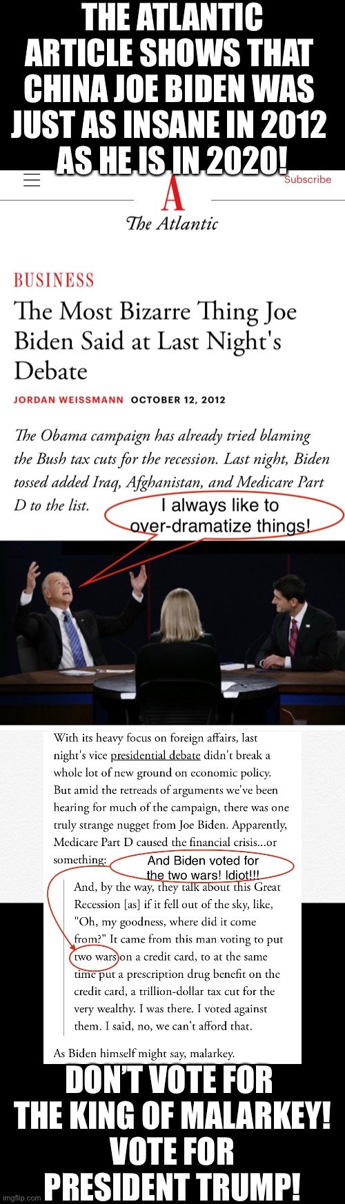 This The Atlantic article shows how big an idiot China Joe Biden really is! | THE ATLANTIC ARTICLE SHOWS THAT 
CHINA JOE BIDEN WAS 
JUST AS INSANE IN 2012 
AS HE IS IN 2020! DON’T VOTE FOR 

THE KING OF MALARKEY!
VOTE FOR PRESIDENT TRUMP! | image tagged in joe biden,biden,creepy joe biden,government corruption,democrat party,election 2020 | made w/ Imgflip meme maker