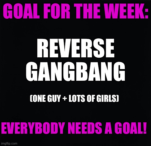 Reverse Gangbang | GOAL FOR THE WEEK:; REVERSE
GANGBANG; (ONE GUY + LOTS OF GIRLS); EVERYBODY NEEDS A GOAL! | image tagged in gangbang,lucky guy | made w/ Imgflip meme maker