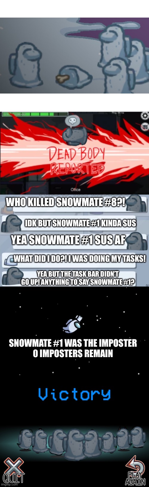 I saw some Smowmates around a dead body in Polus map so I made a meme | WHO KILLED SNOWMATE #8?! IDK BUT SNOWMATE #1 KINDA SUS; YEA SNOWMATE #1 SUS AF; WHAT DID I DO?! I WAS DOING MY TASKS! YEA BUT THE TASK BAR DIDN’T GO UP! ANYTHING TO SAY SNOWMATE #1? SNOWMATE #1 WAS THE IMPOSTER
0 IMPOSTERS REMAIN | image tagged in blank white template,dead body reported,among us ejected,among us chat,among us | made w/ Imgflip meme maker