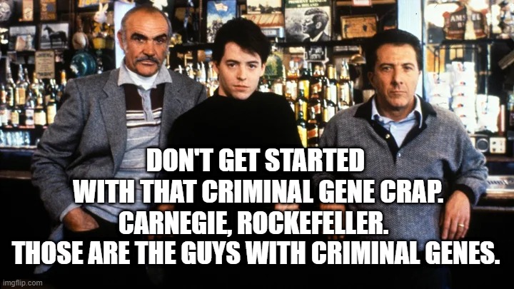 Carnegie, Rockefeller, those are the Real Gangsters. | DON'T GET STARTED 
WITH THAT CRIMINAL GENE CRAP. CARNEGIE, ROCKEFELLER. 
THOSE ARE THE GUYS WITH CRIMINAL GENES. | image tagged in sean connery,family business,untouchables,gangsters,criminals,movie quotes | made w/ Imgflip meme maker