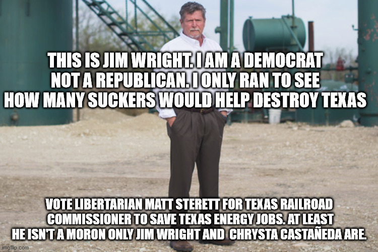 Jim Wright (Not Related to the late US speaker of the House of Representatives) | THIS IS JIM WRIGHT. I AM A DEMOCRAT NOT A REPUBLICAN. I ONLY RAN TO SEE HOW MANY SUCKERS WOULD HELP DESTROY TEXAS; VOTE LIBERTARIAN MATT STERETT FOR TEXAS RAILROAD  COMMISSIONER TO SAVE TEXAS ENERGY JOBS. AT LEAST HE ISN'T A MORON ONLY JIM WRIGHT AND  CHRYSTA CASTAÑEDA ARE. | image tagged in jim wright,texas railroad commissioner,democrats,clown car republicans,election 2020 | made w/ Imgflip meme maker