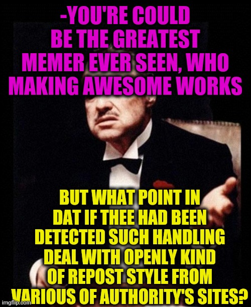 -Please to avoid my walk kilometers away. | -YOU'RE COULD BE THE GREATEST MEMER EVER SEEN, WHO MAKING AWESOME WORKS; BUT WHAT POINT IN DAT IF THEE HAD BEEN DETECTED SUCH HANDLING DEAL WITH OPENLY KIND OF REPOST STYLE FROM VARIOUS OF AUTHORITY'S SITES? | image tagged in godfather,original meme,great idea,stolen memes week,another one bites the dust,criminal minds | made w/ Imgflip meme maker