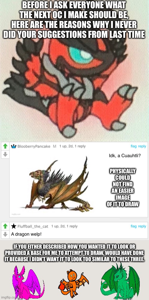 BEFORE I ASK EVERYONE WHAT THE NEXT OC I MAKE SHOULD BE, HERE ARE THE REASONS WHY I NEVER DID YOUR SUGGESTIONS FROM LAST TIME; PHYSICALLY COULD NOT FIND AN EASIER IMAGE OF IT TO DRAW; IF YOU EITHER DESCRIBED HOW YOU WANTED IT TO LOOK OR PROVIDED A BASE FOR ME TO ATTEMPT TO DRAW, WOULD HAVE DONE IT BECAUSE I DIDN’T WANT IT TO LOOK TOO SIMILAR TO THESE THREE. | made w/ Imgflip meme maker
