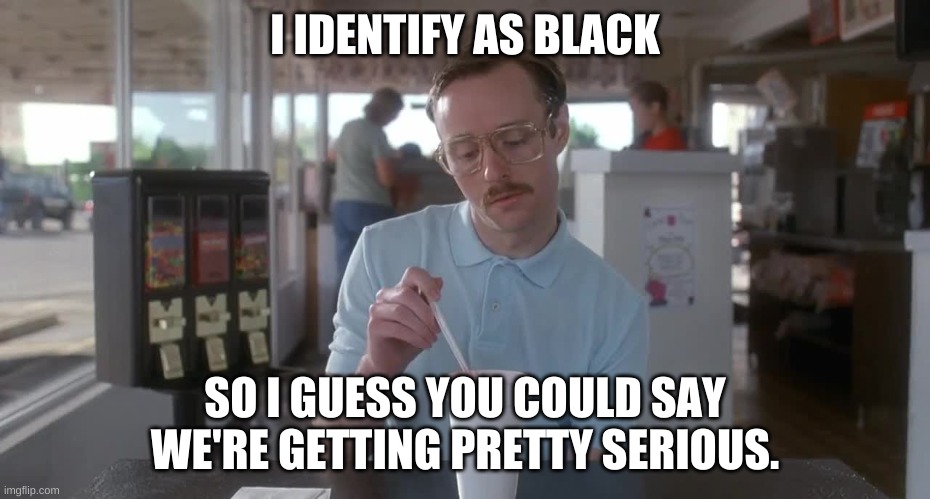 Napoleon Dynamite Pretty Serious | I IDENTIFY AS BLACK SO I GUESS YOU COULD SAY WE'RE GETTING PRETTY SERIOUS. | image tagged in napoleon dynamite pretty serious | made w/ Imgflip meme maker