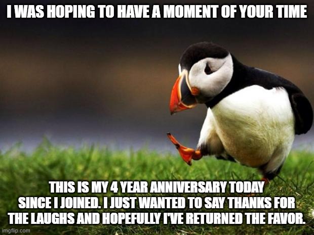 Here's to some more years. | I WAS HOPING TO HAVE A MOMENT OF YOUR TIME; THIS IS MY 4 YEAR ANNIVERSARY TODAY SINCE I JOINED. I JUST WANTED TO SAY THANKS FOR THE LAUGHS AND HOPEFULLY I'VE RETURNED THE FAVOR. | image tagged in memes,unpopular opinion puffin,imgflip users,imgflip | made w/ Imgflip meme maker