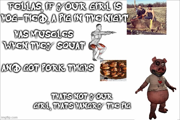 funny meme lol | FELLAS, IF YOUR GIRL IS HOG-TIED, A PIG IN THE NIGHT; HAS MUSCLES WHEN THEY SQUAT; AND GOT PORK THIGHS; THAT'S NOT YOUR GIRL, THAT'S HANGRY THE PIG | image tagged in funny memes,dark deception | made w/ Imgflip meme maker
