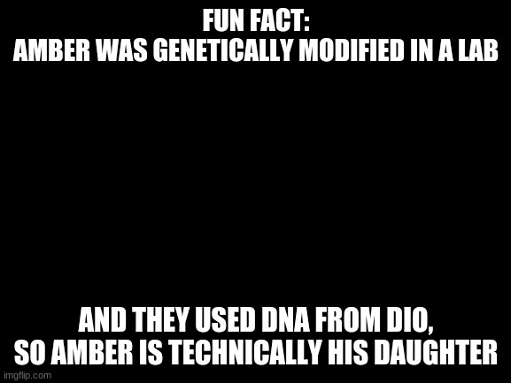 It is true | FUN FACT:
AMBER WAS GENETICALLY MODIFIED IN A LAB; AND THEY USED DNA FROM DIO, SO AMBER IS TECHNICALLY HIS DAUGHTER | image tagged in blank white template | made w/ Imgflip meme maker