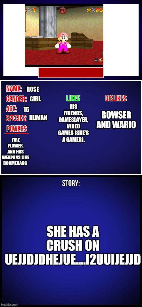 She doesn't want you to know her crush (yet) | ROSE; HIS FRIENDS, GAMESLAYER, VIDEO GAMES (SHE'S A GAMER). GIRL; BOWSER AND WARIO; 16; HUMAN; FIRE FLOWER, AND HAS WEAPONS LIKE BOOMERANG; SHE HAS A CRUSH ON UEJJDJDHEJUE....I2UUIJEJJD | image tagged in oc full showcase,memes | made w/ Imgflip meme maker