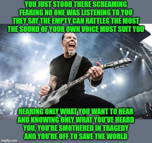 James Hetfield Yelling | YOU JUST STOOD THERE SCREAMING
FEARING NO ONE WAS LISTENING TO YOU
THEY SAY THE EMPTY CAN RATTLES THE MOST
THE SOUND OF YOUR OWN VOICE MUST  | image tagged in james hetfield yelling | made w/ Imgflip meme maker