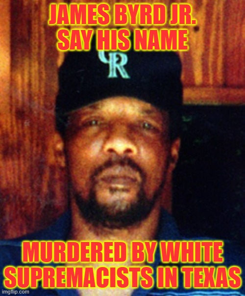 James Byrd Jr.Say his Name | JAMES BYRD JR.
SAY HIS NAME; MURDERED BY WHITE SUPREMACISTS IN TEXAS | image tagged in say his name,texas,racism,june 7 1998,lynching by dragging,james byrd jr | made w/ Imgflip meme maker