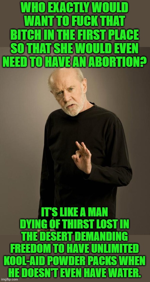 George Carlin | WHO EXACTLY WOULD WANT TO FUCK THAT BITCH IN THE FIRST PLACE SO THAT SHE WOULD EVEN NEED TO HAVE AN ABORTION? IT'S LIKE A MAN DYING OF THIRS | image tagged in george carlin | made w/ Imgflip meme maker