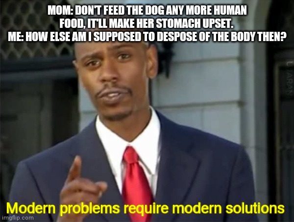 Modern Problems require modern solutions | MOM: DON'T FEED THE DOG ANY MORE HUMAN FOOD, IT'LL MAKE HER STOMACH UPSET. 
ME: HOW ELSE AM I SUPPOSED TO DESPOSE OF THE BODY THEN? | image tagged in modern problems require modern solutions | made w/ Imgflip meme maker