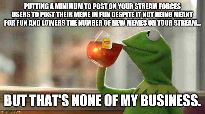 Made this after being told I need 10,000 points to post in Dark Humor. I'm not bitter... (: | PUTTING A MINIMUM TO POST ON YOUR STREAM FORCES USERS TO POST THEIR MEME IN FUN DESPITE IT NOT BEING MEANT FOR FUN AND LOWERS THE NUMBER OF NEW MEMES ON YOUR STREAM... BUT THAT'S NONE OF MY BUSINESS. | image tagged in kermit sipping tea | made w/ Imgflip meme maker