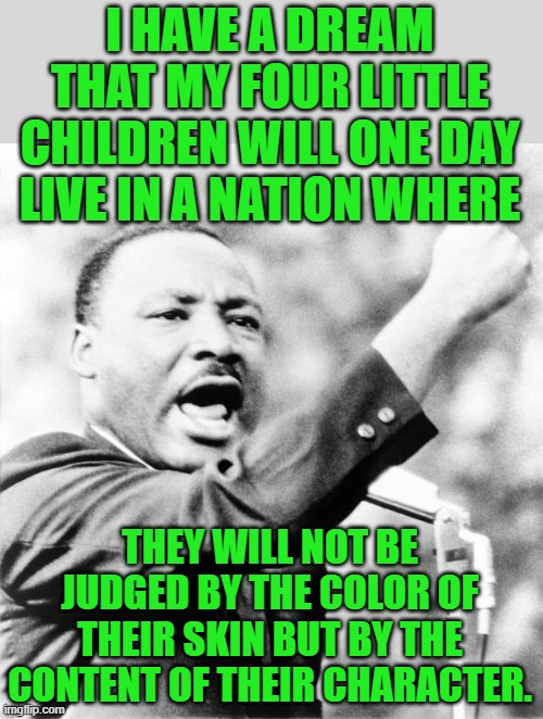 Martin Luther King Jr. | I HAVE A DREAM THAT MY FOUR LITTLE CHILDREN WILL ONE DAY LIVE IN A NATION WHERE THEY WILL NOT BE JUDGED BY THE COLOR OF THEIR SKIN BUT BY TH | image tagged in martin luther king jr | made w/ Imgflip meme maker