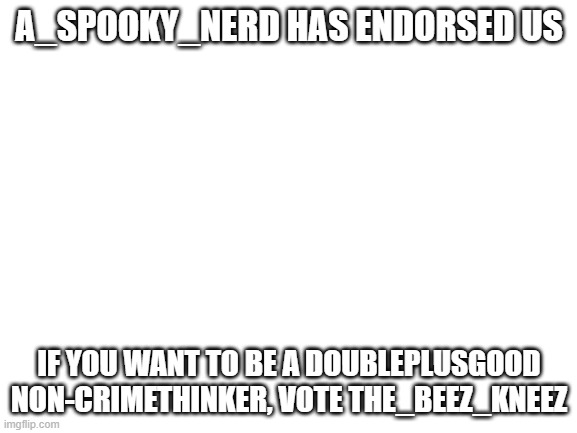 Embrace our dictatorship. |  A_SPOOKY_NERD HAS ENDORSED US; IF YOU WANT TO BE A DOUBLEPLUSGOOD NON-CRIMETHINKER, VOTE THE_BEEZ_KNEEZ | image tagged in blank white template | made w/ Imgflip meme maker
