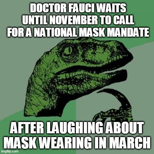 You can't have a plandemic if hundreds of thousands of people don't die. | DOCTOR FAUCI WAITS UNTIL NOVEMBER TO CALL FOR A NATIONAL MASK MANDATE; AFTER LAUGHING ABOUT MASK WEARING IN MARCH | image tagged in memes,philosoraptor,covid19,coronavirus,pandemic,plandemic | made w/ Imgflip meme maker