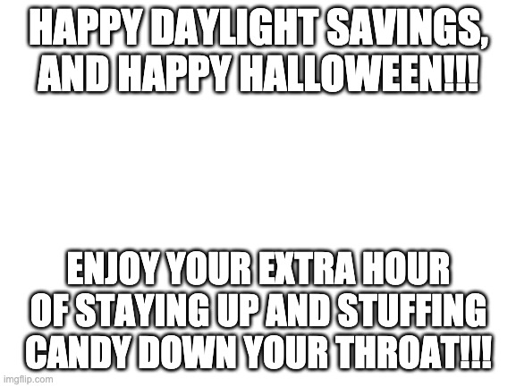 Daylight savings | HAPPY DAYLIGHT SAVINGS, AND HAPPY HALLOWEEN!!! ENJOY YOUR EXTRA HOUR OF STAYING UP AND STUFFING CANDY DOWN YOUR THROAT!!! | image tagged in blank white template | made w/ Imgflip meme maker