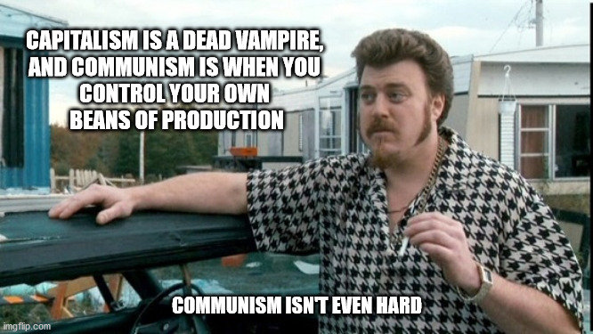 I'm not sure that's how communism works there, Ricky. |  CAPITALISM IS A DEAD VAMPIRE, 
AND COMMUNISM IS WHEN YOU 
CONTROL YOUR OWN 
BEANS OF PRODUCTION; COMMUNISM ISN'T EVEN HARD | image tagged in ricky trailer park boys,trailer park boys ricky,communism,communist | made w/ Imgflip meme maker