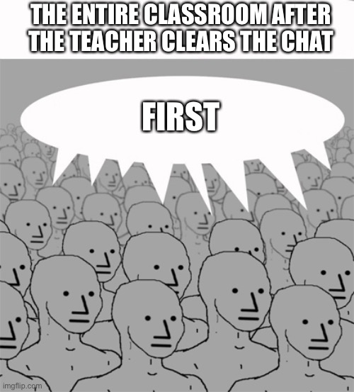 First!1!1!!!!!!!1!1!!1!1 | THE ENTIRE CLASSROOM AFTER THE TEACHER CLEARS THE CHAT; FIRST | image tagged in npcprogramscreed,online school | made w/ Imgflip meme maker