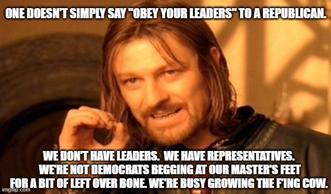 Where the disconnect lies | ONE DOESN'T SIMPLY SAY "OBEY YOUR LEADERS" TO A REPUBLICAN. WE DON'T HAVE LEADERS.  WE HAVE REPRESENTATIVES.  WE'RE NOT DEMOCRATS BEGGING AT OUR MASTER'S FEET FOR A BIT OF LEFT OVER BONE. WE'RE BUSY GROWING THE F'ING COW. | image tagged in memes,one does not simply,not my democrat party,lexit,make america great again | made w/ Imgflip meme maker