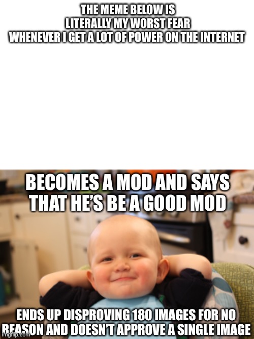 It legitimately is | THE MEME BELOW IS LITERALLY MY WORST FEAR WHENEVER I GET A LOT OF POWER ON THE INTERNET; BECOMES A MOD AND SAYS THAT HE’S BE A GOOD MOD; ENDS UP DISPROVING 180 IMAGES FOR NO REASON AND DOESN’T APPROVE A SINGLE IMAGE | image tagged in baby boss relaxed smug content,abuse,mods | made w/ Imgflip meme maker
