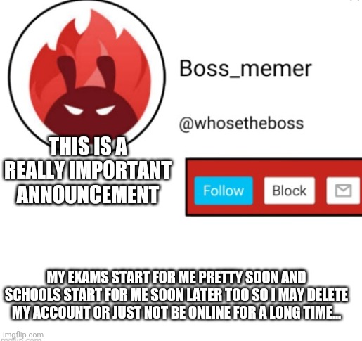who knows i may need to also delete my account but the chances are pretty low so... | THIS IS A REALLY IMPORTANT ANNOUNCEMENT; MY EXAMS START FOR ME PRETTY SOON AND SCHOOLS START FOR ME SOON LATER TOO SO I MAY DELETE MY ACCOUNT OR JUST NOT BE ONLINE FOR A LONG TIME... | image tagged in boss-memer's announcementtemplate | made w/ Imgflip meme maker