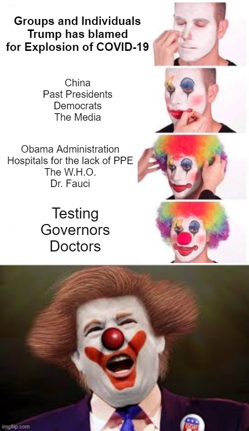 Blame | Groups and Individuals Trump has blamed for Explosion of COVID-19; China
Past Presidents
Democrats
The Media; Obama Administration
Hospitals for the lack of PPE
The W.H.O.
Dr. Fauci; Testing
Governors
Doctors | image tagged in memes,clown applying makeup,trump clown | made w/ Imgflip meme maker