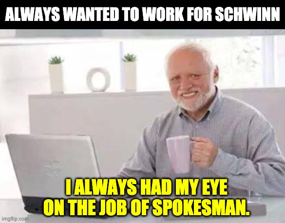Let's try to cycle this one through | ALWAYS WANTED TO WORK FOR SCHWINN; I ALWAYS HAD MY EYE ON THE JOB OF SPOKESMAN. | image tagged in harold | made w/ Imgflip meme maker