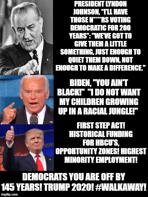 Democrats You Are Off By 145 Years! Trump 2020! #WALKAWAY! | FIRST STEP ACT! HISTORICAL FUNDING FOR HBCU'S, OPPORTUNITY ZONES! HIGHEST MINORITY EMPLOYMENT! DEMOCRATS YOU ARE OFF BY 145 YEARS! TRUMP 2020! #WALKAWAY! | image tagged in stupid liberals,democrats,racist,racism,trump,biden | made w/ Imgflip meme maker
