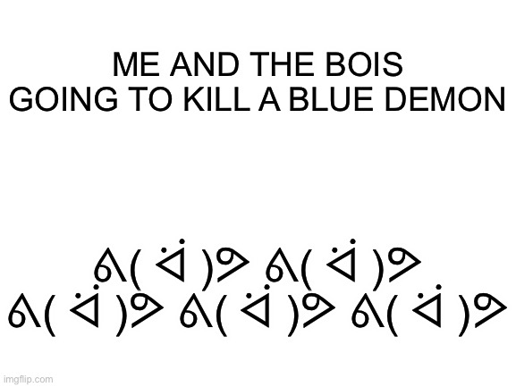 My series in a nutshell: | ME AND THE BOIS GOING TO KILL A BLUE DEMON; ᕕ( ᐛ )ᕗ ᕕ( ᐛ )ᕗ ᕕ( ᐛ )ᕗ ᕕ( ᐛ )ᕗ ᕕ( ᐛ )ᕗ | image tagged in blank white template | made w/ Imgflip meme maker