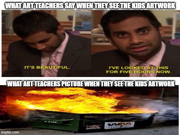 Since kids think that school is basically a prison. I decided to make it, since school always seem negative. Idk if it is repost | WHAT ART TEACHERS SAY WHEN THEY SEE THE KIDS ARTWORK; WHAT ART TEACHERS PICTURE WHEN THEY SEE THE KIDS ARTWORK | image tagged in blank white template,i've looked at this for 5 hours now,dumpster fire | made w/ Imgflip meme maker