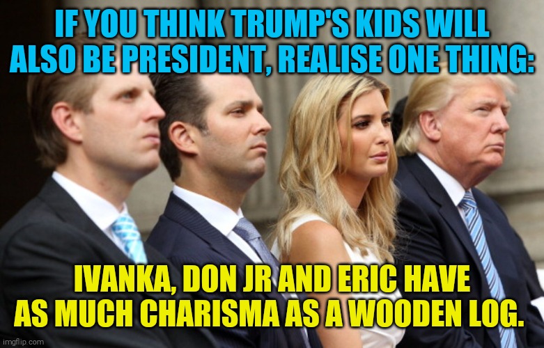 Disfunctional family trying to destroy what America stands for. | IF YOU THINK TRUMP'S KIDS WILL ALSO BE PRESIDENT, REALISE ONE THING:; IVANKA, DON JR AND ERIC HAVE AS MUCH CHARISMA AS A WOODEN LOG. | image tagged in memes,trump family,white trash | made w/ Imgflip meme maker