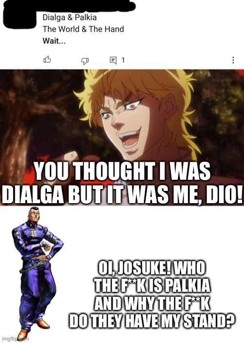 Best theory ever | YOU THOUGHT I WAS DIALGA BUT IT WAS ME, DIO! OI, JOSUKE! WHO THE F**K IS PALKIA AND WHY THE F**K DO THEY HAVE MY STAND? | image tagged in but it was me dio,oi josuke | made w/ Imgflip meme maker