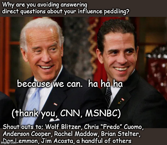 Who's covering for the Bidens? | Why are you avoiding answering
direct questions about your influence peddling? because we can.  ha ha ha
 
 

(thank you, CNN, MSNBC); Shout outs to; Wolf Blitzer, Chris “Fredo” Cuomo,
Anderson Cooper, Rachel Maddow, Brian Stelter,
Don Lemmon, Jim Acosta, a handful of others | image tagged in politics | made w/ Imgflip meme maker