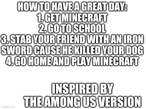 How to have a great day | HOW TO HAVE A GREAT DAY:
1. GET MINECRAFT
2. GO TO SCHOOL
3. STAB YOUR FRIEND WITH AN IRON SWORD CAUSE HE KILLED YOUR DOG
4. GO HOME AND PLAY MINECRAFT; INSPIRED BY THE AMONG US VERSION | image tagged in blank white template | made w/ Imgflip meme maker