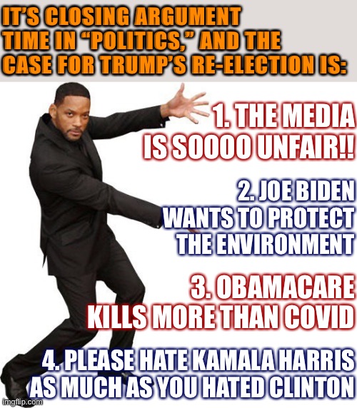 [And they wonder why we have a Redux stream] | IT’S CLOSING ARGUMENT TIME IN “POLITICS,” AND THE CASE FOR TRUMP’S RE-ELECTION IS:; 1. THE MEDIA IS SOOOO UNFAIR!! 2. JOE BIDEN WANTS TO PROTECT THE ENVIRONMENT; 3. OBAMACARE KILLS MORE THAN COVID; 4. PLEASE HATE KAMALA HARRIS AS MUCH AS YOU HATED CLINTON | image tagged in tada will smith,election 2020,2020 elections,kamala harris,trump supporters,trump is a moron | made w/ Imgflip meme maker