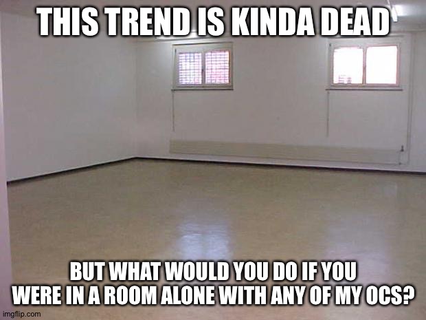 Basically you can choose what oc you are in a room with, rules in the comments | THIS TREND IS KINDA DEAD; BUT WHAT WOULD YOU DO IF YOU WERE IN A ROOM ALONE WITH ANY OF MY OCS? | image tagged in empty room | made w/ Imgflip meme maker