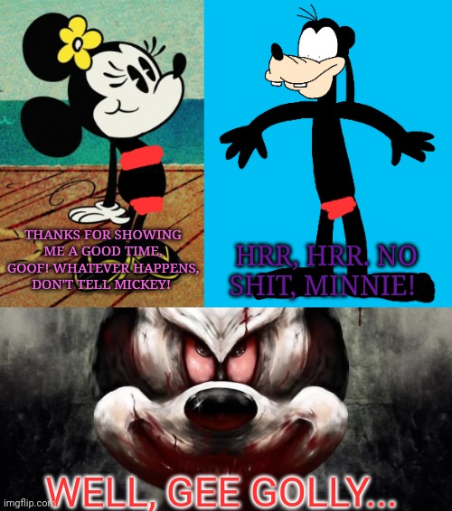 Minnie x Goofy | HRR, HRR. NO SHIT, MINNIE! THANKS FOR SHOWING ME A GOOD TIME, GOOF! WHATEVER HAPPENS, DON'T TELL MICKEY! WELL, GEE GOLLY... | image tagged in disney,mickey mouse,minnie mouse,goofy,revenge | made w/ Imgflip meme maker