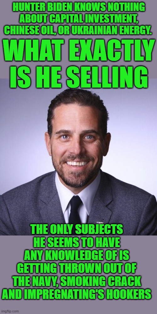 yep | HUNTER BIDEN KNOWS NOTHING ABOUT CAPITAL INVESTMENT, CHINESE OIL, OR UKRAINIAN ENERGY. WHAT EXACTLY IS HE SELLING; THE ONLY SUBJECTS HE SEEMS TO HAVE ANY KNOWLEDGE OF IS GETTING THROWN OUT OF THE NAVY, SMOKING CRACK AND IMPREGNATING'S HOOKERS | image tagged in joe biden,democrats,communism,2020 elections | made w/ Imgflip meme maker