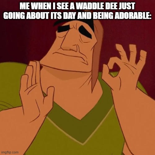 When X just right | ME WHEN I SEE A WADDLE DEE JUST GOING ABOUT ITS DAY AND BEING ADORABLE: | image tagged in when x just right | made w/ Imgflip meme maker