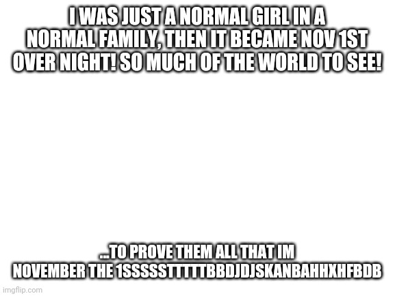 I'm sorry, I had to | I WAS JUST A NORMAL GIRL IN A NORMAL FAMILY, THEN IT BECAME NOV 1ST OVER NIGHT! SO MUCH OF THE WORLD TO SEE! ...TO PROVE THEM ALL THAT IM NOVEMBER THE 1SSSSSTTTTTBBDJDJSKANBAHHXHFBDB | image tagged in blank white template,meme,happy novemeber 1st,funny,sofia the first,bad meme | made w/ Imgflip meme maker