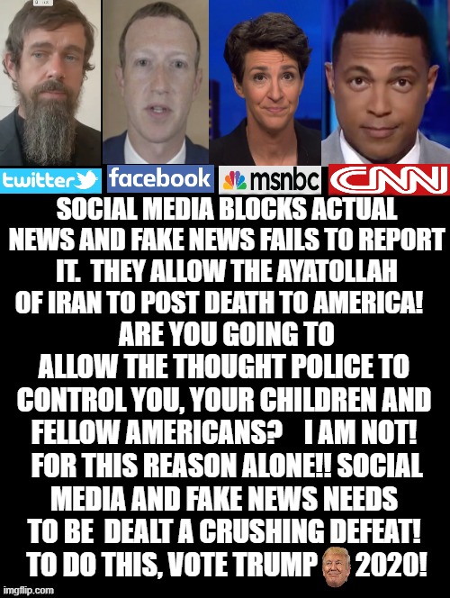 Social Media and Fake News Needs to Be Dealt a Crushing Defeat! To Do This Vote Trump 2020! | SOCIAL MEDIA BLOCKS ACTUAL NEWS AND FAKE NEWS FAILS TO REPORT IT.  THEY ALLOW THE AYATOLLAH OF IRAN TO POST DEATH TO AMERICA! ARE YOU GOING TO ALLOW THE THOUGHT POLICE TO CONTROL YOU, YOUR CHILDREN AND FELLOW AMERICANS?    I AM NOT!  FOR THIS REASON ALONE!! SOCIAL MEDIA AND FAKE NEWS NEEDS TO BE  DEALT A CRUSHING DEFEAT!  TO DO THIS, VOTE TRUMP       2020! | image tagged in stupid liberals,fake news,cnn fake news,msnbc,twitter,facebook | made w/ Imgflip meme maker