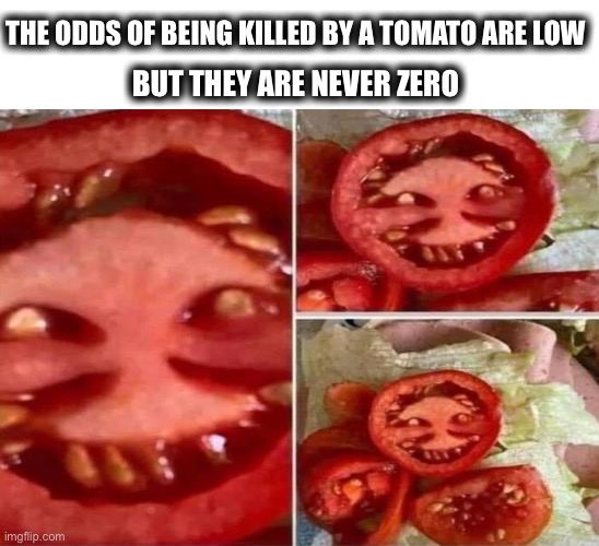 Attack of the killer tomato? | THE ODDS OF BEING KILLED BY A TOMATO ARE LOW; BUT THEY ARE NEVER ZERO | image tagged in weird tomato,killer,tomato,face,odds,memes | made w/ Imgflip meme maker