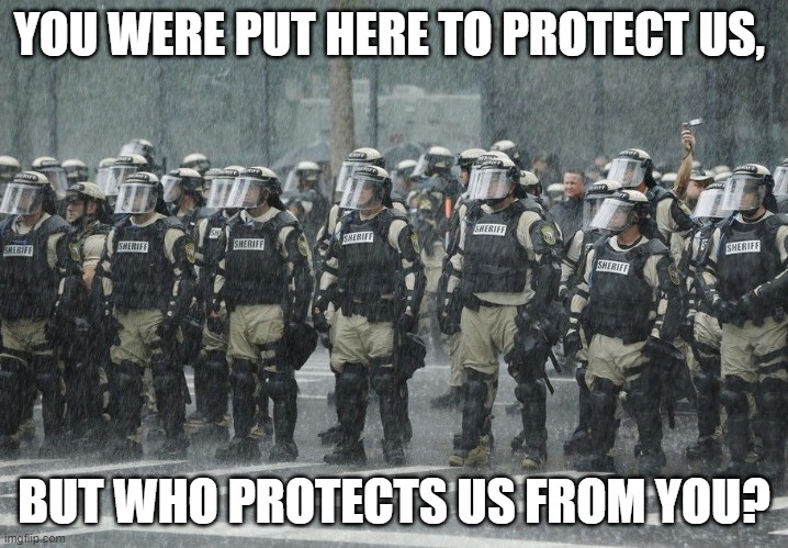Riot Police Rain Storm | YOU WERE PUT HERE TO PROTECT US, BUT WHO PROTECTS US FROM YOU? | image tagged in riot police rain storm | made w/ Imgflip meme maker