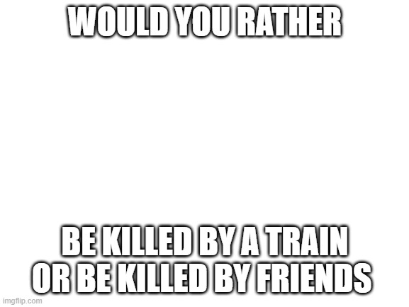 Blank White Template | WOULD YOU RATHER; BE KILLED BY A TRAIN OR BE KILLED BY FRIENDS | image tagged in blank white template | made w/ Imgflip meme maker