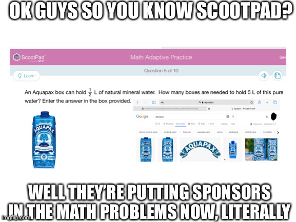 SpOnSoRs | OK GUYS SO YOU KNOW SCOOTPAD? WELL THEY’RE PUTTING SPONSORS IN THE MATH PROBLEMS NOW, LITERALLY | image tagged in sponsor,water,aquapax,scootpad,school,oh wow are you actually reading these tags | made w/ Imgflip meme maker