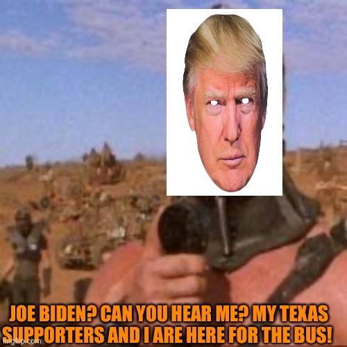 Road Warriors, Texas edition, Joe, we want the bus Tour 2020 | JOE BIDEN? CAN YOU HEAR ME? MY TEXAS SUPPORTERS AND I ARE HERE FOR THE BUS! | image tagged in donald trump,texas,trump supporters,terrorist,orange,narcissism | made w/ Imgflip meme maker