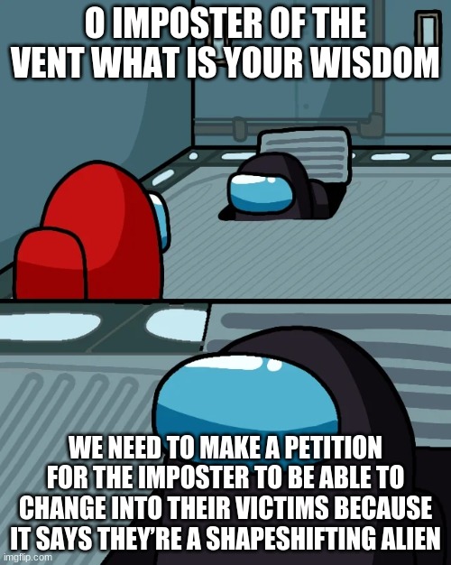 impostor of the vent | O IMPOSTER OF THE VENT WHAT IS YOUR WISDOM; WE NEED TO MAKE A PETITION FOR THE IMPOSTER TO BE ABLE TO CHANGE INTO THEIR VICTIMS BECAUSE IT SAYS THEY’RE A SHAPESHIFTING ALIEN | image tagged in impostor of the vent | made w/ Imgflip meme maker