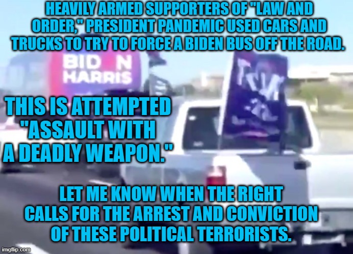President Pandemic--The Choice Of Political Terrorists! | HEAVILY ARMED SUPPORTERS OF "LAW AND ORDER," PRESIDENT PANDEMIC USED CARS AND TRUCKS TO TRY TO FORCE A BIDEN BUS OFF THE ROAD. THIS IS ATTEMPTED "ASSAULT WITH A DEADLY WEAPON."; LET ME KNOW WHEN THE RIGHT CALLS FOR THE ARREST AND CONVICTION OF THESE POLITICAL TERRORISTS. | image tagged in politics | made w/ Imgflip meme maker